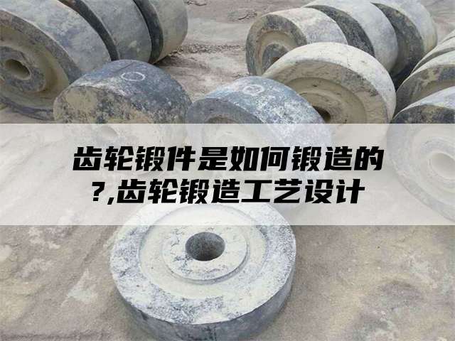 齿轮锻件是如何锻造的?,齿轮锻造工艺设计