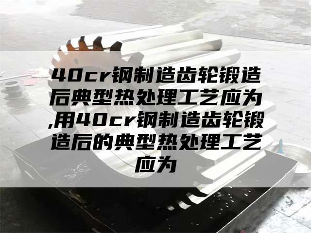 40cr钢制造齿轮锻造后典型热处理工艺应为,用40cr钢制造齿轮锻造后的典型热处理工艺应为