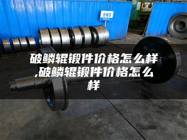 破鳞辊锻件价格怎么样,破鳞辊锻件价格怎么样