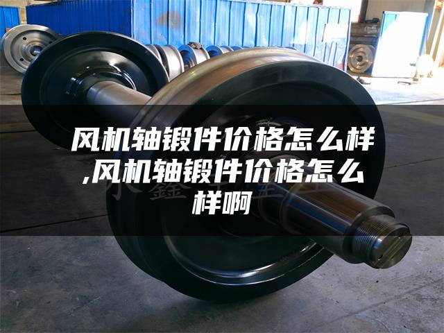 风机轴锻件价格怎么样,风机轴锻件价格怎么样啊