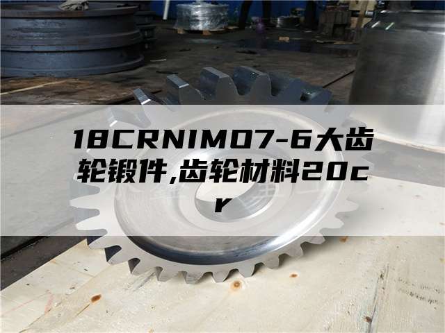 18CRNIMO7-6大齿轮锻件,齿轮材料20cr